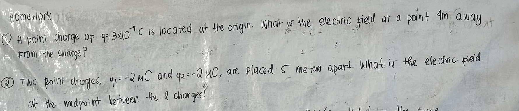 Home slork 
① A point charge of q=3* 10^(-9)C is located at the origin. What is the electric field at a point Am away 
from the charge? 
② two point charges, q_1=+2mu C and q_2=-2,4C , are placed s meter aparf. What is the electric field 
at the midpoint between the a charges?