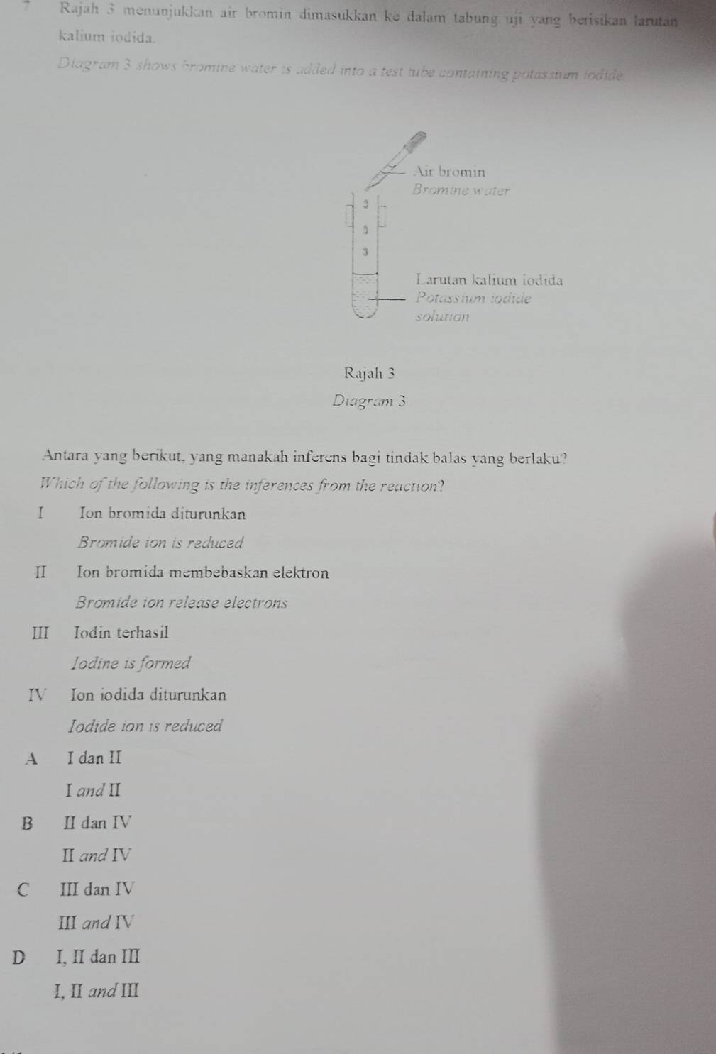 Rajah 3 menunjukkan air bromin dimasukkan ke dalam tabung uji yang berisikan larutan
kalium iodida.
Diagram 3 shows bromine water is added into a test tube containing potassium iodide.
Air bromin
Bromine water
3
3
Larutan kalium iodida
Potassium iodide
solution
Rajah 3
Diagram 3
Antara yang berikut, yang manakah inferens bagi tindak balas yang berlaku?
Which of the following is the inferences from the reaction?
I Ion bromida diturunkan
Bromide ion is reduced
II Ion bromida membebaskan elektron
Bromide ion release electrons
III Iodin terhasil
Iodine is formed
IV Ion iodida diturunkan
Iodide ion is reduced
A I dan II
I and I
B II dan IV
Ⅱand IV
C III dan IV
III and IV
D I, II dan III
I, II and III