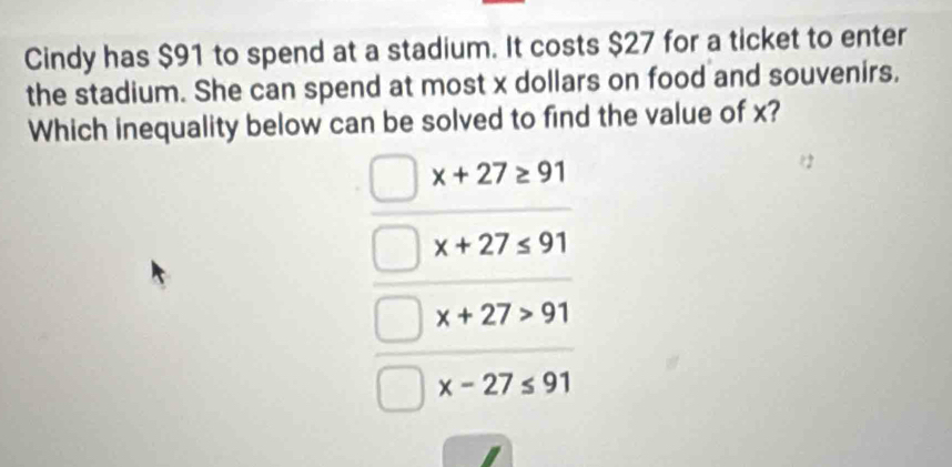 Cindy has $91 to spend at a stadium. It costs $27 for a ticket to enter
the stadium. She can spend at most x dollars on food and souvenirs.
Which inequality below can be solved to find the value of x?
x+27≥ 91
x+27≤ 91
x+27>91
x-27≤ 91