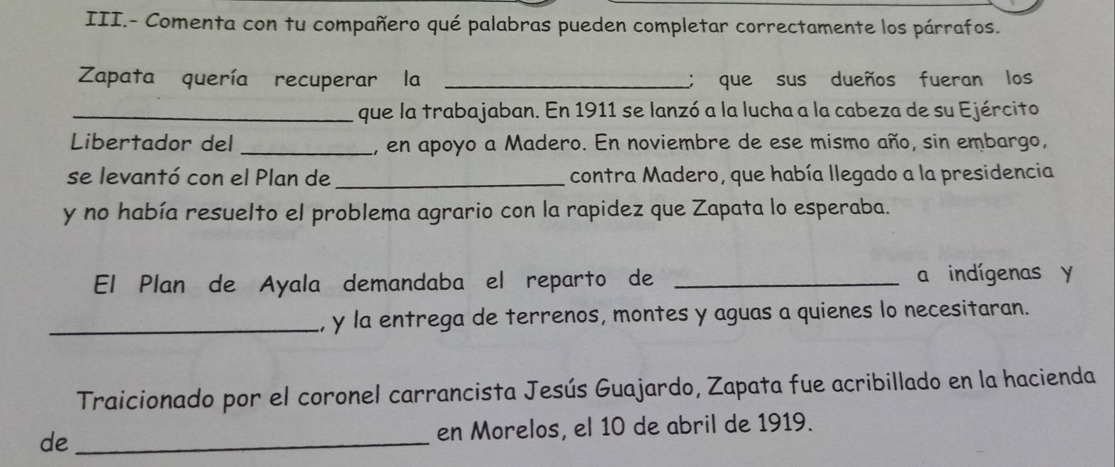 III.- Comenta con tu compañero qué palabras pueden completar correctamente los párrafos. 
Zapata quería recuperar la _; que sus dueños fueran los 
_que la trabajaban. En 1911 se lanzó a la lucha a la cabeza de su Ejército 
Libertador del _1, en apoyo a Madero. En noviembre de ese mismo año, sin embargo, 
se levantó con el Plan de _contra Madero, que había llegado a la presidencia 
y no había resuelto el problema agrario con la rapidez que Zapata lo esperaba. 
El Plan de Ayala demandaba el reparto de _a indígenas y 
_, y la entrega de terrenos, montes y aguas a quienes lo necesitaran. 
Traicionado por el coronel carrancista Jesús Guajardo, Zapata fue acribillado en la hacienda 
de _en Morelos, el 10 de abril de 1919.