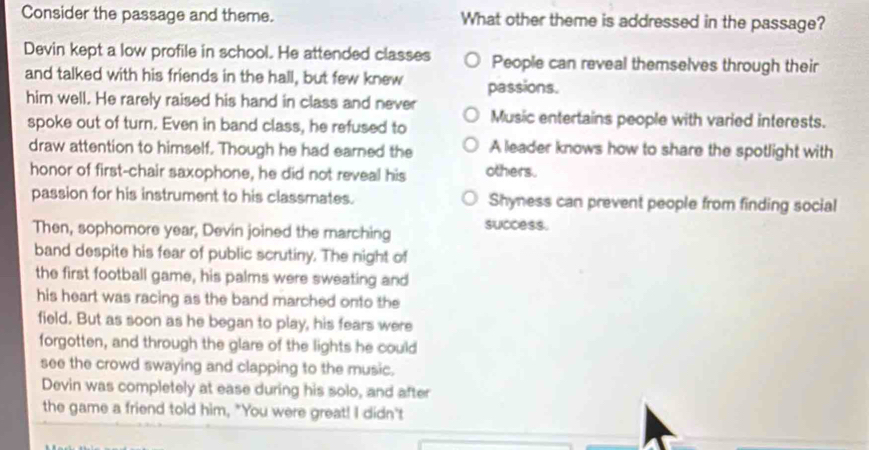 Consider the passage and theme. What other theme is addressed in the passage?
Devin kept a low profile in school. He attended classes People can reveal themselves through their
and talked with his friends in the hall, but few knew passions.
him well. He rarely raised his hand in class and never Music entertains people with varied interests.
spoke out of turn. Even in band class, he refused to
draw attention to himself. Though he had earned the A leader knows how to share the spotlight with
honor of first-chair saxophone, he did not reveal his others.
passion for his instrument to his classmates. Shyness can prevent people from finding social
Then, sophomore year, Devin joined the marching success.
band despite his fear of public scrutiny. The night of
the first football game, his palms were sweating and
his heart was racing as the band marched onto the
field. But as soon as he began to play, his fears were
forgotten, and through the glare of the lights he could
see the crowd swaying and clapping to the music.
Devin was completely at ease during his solo, and after
the game a friend told him, "You were great! I didn't