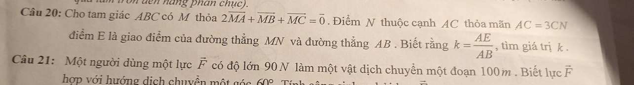 tron đen nang phan chục). 
Câu 20: Cho tam giác ABC có Mỹ thỏa 2vector MA+vector MB+vector MC=vector 0. Điểm N thuộc cạnh AC thỏa mãn AC=3CN
điểm E là giao điểm của đường thẳng MN và đường thẳng AB. Biết rằng k= AE/AB  , tìm giá trị k. 
Câu 21: Một người dùng một lực vector F có độ lớn 90 N làm một vật dịch chuyển một đoạn 100m. Biết lực vector F
hợp với hướng dịch chuyển một góc