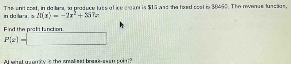 The unit cost, in dollars, to produce tubs of ice cream is $15 and the fixed cost is $8460. The revenue function, 
in dollars, is R(x)=-2x^2+357x
Find the profit function.
P(x)=□
At what quantity is the smallest break-even point?