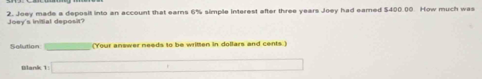 Joey made a deposit into an account that earns 6% simple interest after three years Joey had earned $400.00. How much was 
Joey's initial deposit? 
Solution _  (Your answer needs to be written in dollars and cents.) 
Blank 1:□