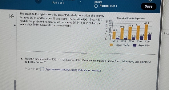 ) points 
Points: 0 of 1 Save 
The graph to the right shows the projected elderly population of a country 
for ages 65-84 and for ages 85 and older. The function f(x)=5sqrt(x)+33.7 80 Projected Elderly Population 
models the projected number of citizens ages 65-84, f(x)
years after 2010 Complete parts (a) and (b). , in millions. x 7
6
5
4
1Inc 
Ages 65 - 84 Ages 85 + 
a. Use the function to find f(40)-f(10) Express this difference in simplified radical form. What does this simplified 
radical represent?
f(40)-f(10)=□ (Type an exact answer, using radicals as needed.)