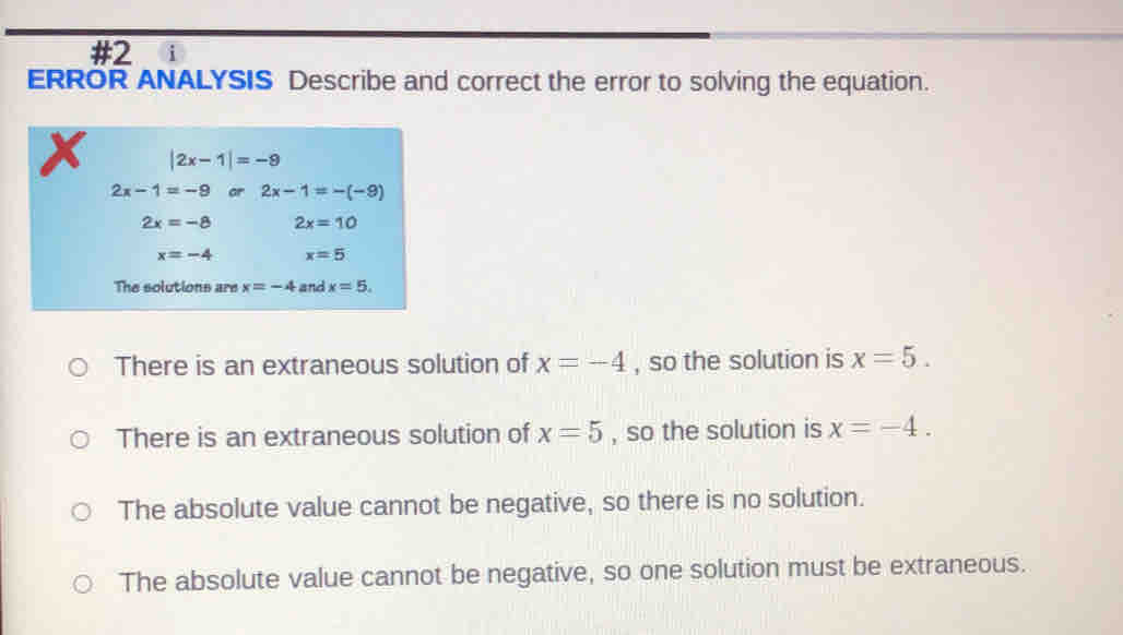 #2 i
ERROR ANALYSIS Describe and correct the error to solving the equation.
|2x-1|=-9
2x-1=-9 or 2x-1=-(-9)
2x=-8 2x=10
x=-4 x=5
The solutions are x=-4 and x=5.
There is an extraneous solution of x=-4 , so the solution is x=5.
There is an extraneous solution of x=5 , so the solution is x=-4.
The absolute value cannot be negative, so there is no solution.
The absolute value cannot be negative, so one solution must be extraneous.