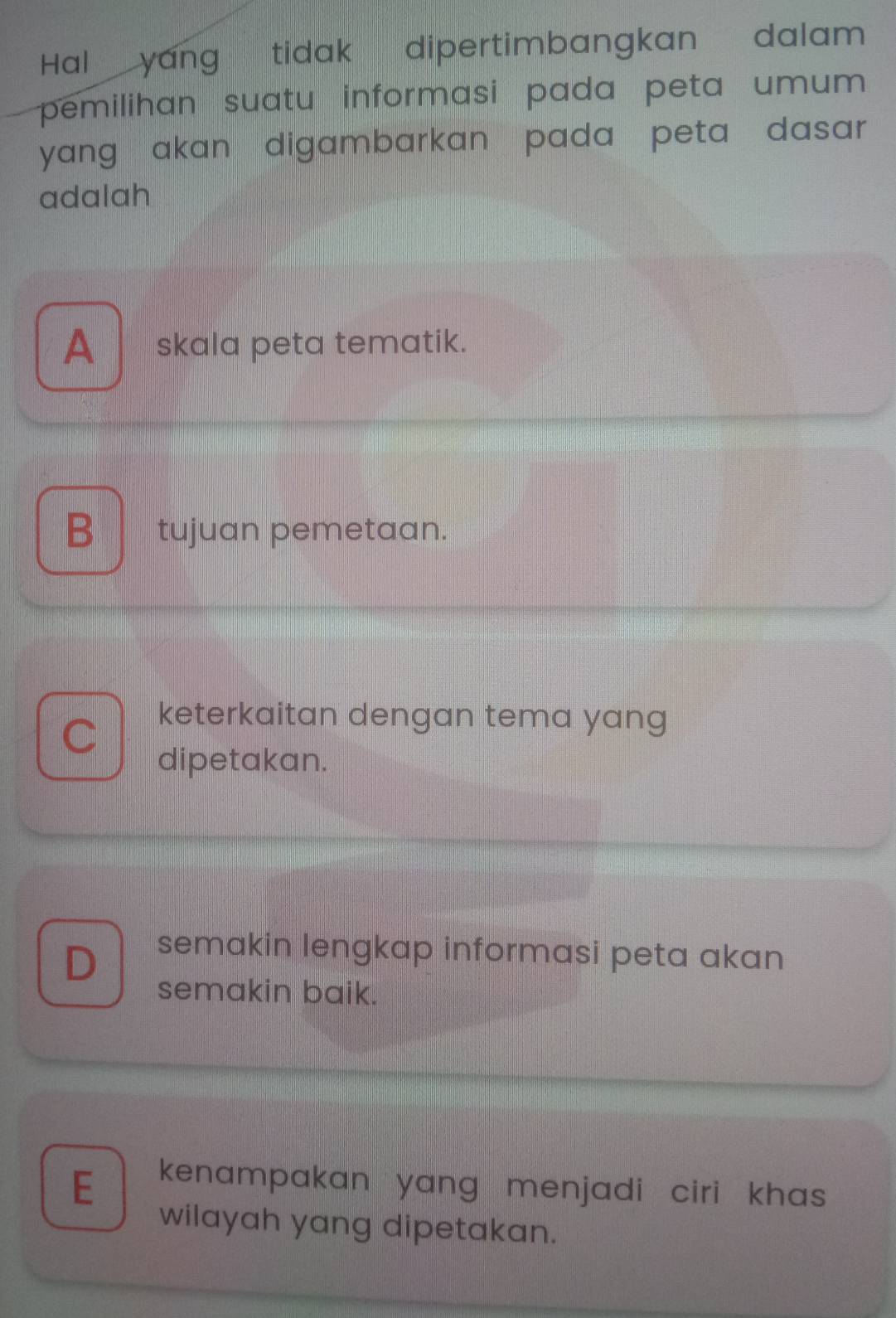 Hal yang tidak dipertimbangkan dalam
pemilihan suatu informasi pada peta umum 
yang akan digambarkan pada peta dasar .
adalah
A_ skala peta tematik.
B tujuan pemetaan.
keterkaitan dengan tema yang
I
dipetakan.
D semakin lengkap informasi peta akan 
semakin baik.
E kenampakan yang menjadi ciri khas 
wilayah yang dipetakan.