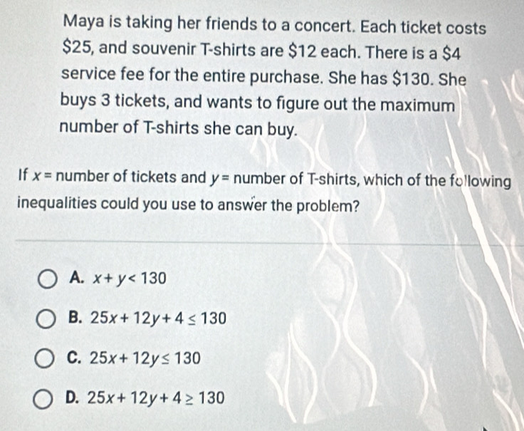 Maya is taking her friends to a concert. Each ticket costs
$25, and souvenir T-shirts are $12 each. There is a $4
service fee for the entire purchase. She has $130. She
buys 3 tickets, and wants to figure out the maximum
number of T-shirts she can buy.
If x= number of tickets and y= number of T-shirts, which of the following
inequalities could you use to answer the problem?
A. x+y<130</tex>
B. 25x+12y+4≤ 130
C. 25x+12y≤ 130
D. 25x+12y+4≥ 130