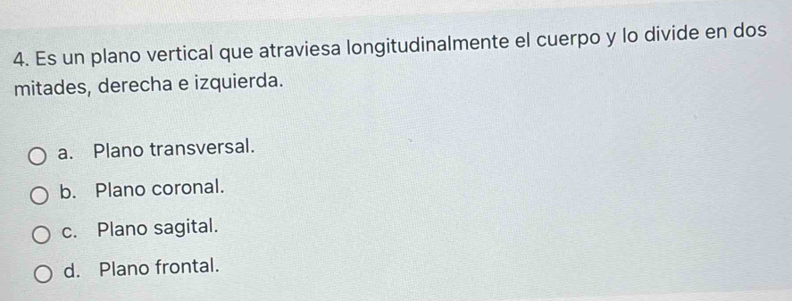 Es un plano vertical que atraviesa longitudinalmente el cuerpo y lo divide en dos
mitades, derecha e izquierda.
a. Plano transversal.
b. Plano coronal.
c. Plano sagital.
d. Plano frontal.