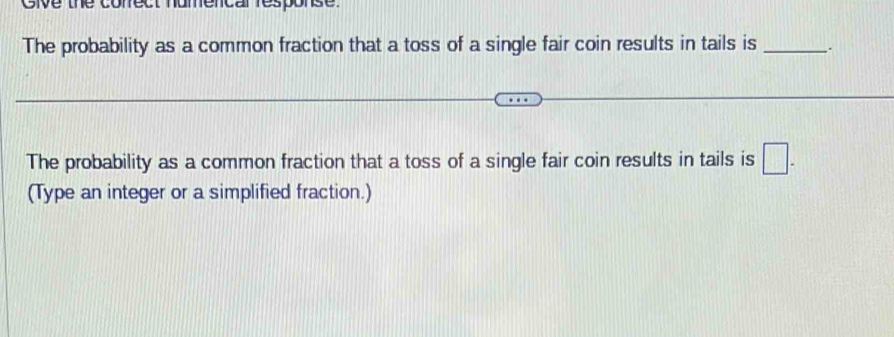 Cive the conect humencar resporse. 
The probability as a common fraction that a toss of a single fair coin results in tails is _、、 
The probability as a common fraction that a toss of a single fair coin results in tails is □. 
(Type an integer or a simplified fraction.)