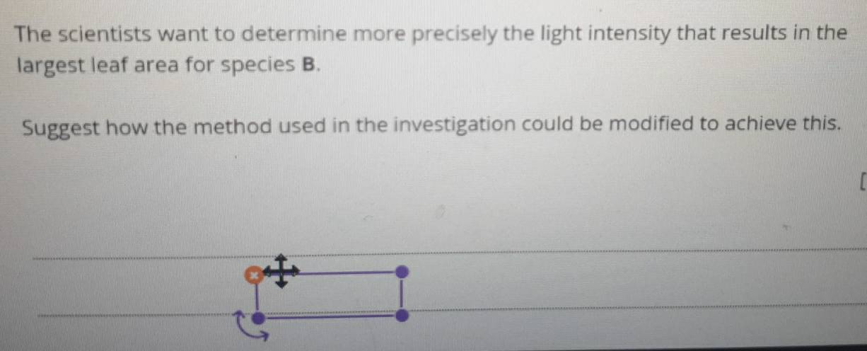 The scientists want to determine more precisely the light intensity that results in the 
largest leaf area for species B. 
Suggest how the method used in the investigation could be modified to achieve this.