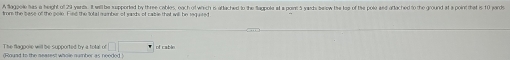A agool has a height of 29 yents. It will he supported by three cables, oach of which is aftached to the Sagpole at a pornt 5 yards belew the loo of the pole and oftached to the ground at a point that is 10 jards
(Round to the nearest whole number as needed )