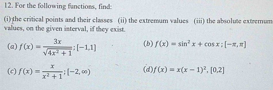 For the following functions, find: 
(i) the critical points and their classes (ii) the extremum values (iii) the absolute extremum 
values, on the given interval, if they exist. 
(a) f(x)= 3x/sqrt(4x^2+1) ; [-1,1]
(b) f(x)=sin^2x+cos x; [-π ,π ]
(c) f(x)= x/x^2+1 ; [-2,∈fty ) (d) f(x)=x(x-1)^2, [0,2]