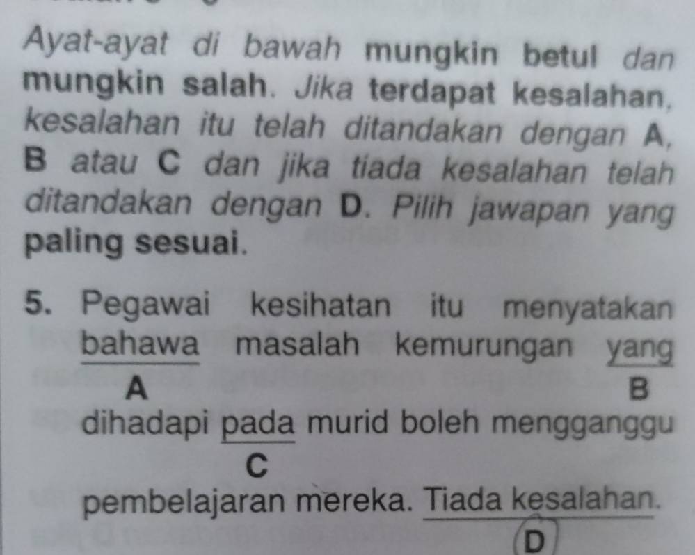 Ayat-ayat di bawah mungkin betul dan
mungkin salah. Jika terdapat kesalahan,
kesalahan itu telah ditandakan dengan A,
B atau C dan jika tiada kesalahan telah
ditandakan dengan D. Pilih jawapan yang
paling sesuai.
5. Pegawai kesihatan itu menyatakan
bahawa masalah kemurungan yang
A
B
dihadapi pada murid boleh mengganggu
C
pembelajaran mereka. Tiada kesalahan.
D