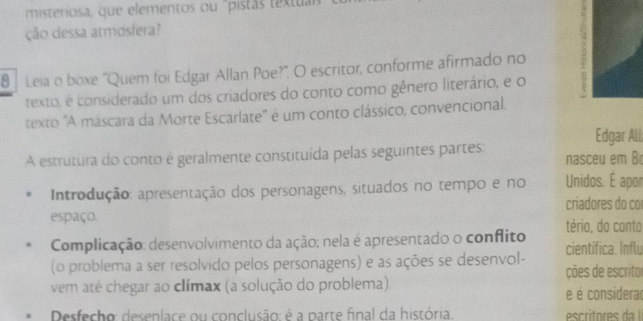 misteriosa, que elementos ou "pistás textuas
ção dessa atmosfera?
8 Leia o boxe ''Quem foi Edgar Allan Poe?'. O escritor, conforme afirmado no
texto, é considerado um dos criadores do conto como gênero literário, e o
2
texto "A mascara da Morte Escarlate' é um conto clássico, convencional.
Edgar All
A estrutura do conto é geralmente constituída pelas seguintes partes:
nasceu em B
Introdução: apresentação dos personagens, situados no tempo e no Unidos. É apor
criadores do co
espaço.
tério, do canto
Complicação: desenvolvimento da ação; nela é apresentado o conflito científica. Influ
(o problema a ser resolvido pelos personagens) e as ações se desenvol-
ções de escritor
vem até chegar ao clímax (a solução do problema).
e é considerad
Desfecho: desenlace ou conclusão: é a parte final da história.