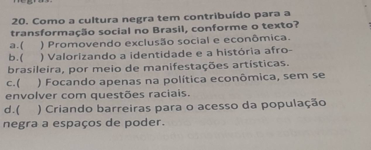 Como a cultura negra tem contribuído para a
transformação social no Brasil, conforme o texto?
a.( ) Promovendo exclusão social e econômica.
b.( ) Valorizando a identidade e a história afro-
brasileira, por meio de manifestações artísticas.
c.( ) Focando apenas na política econômica, sem se
envolver com questões raciais.
d . ( ) Criando barreiras para o acesso da população
negra a espaços de poder.