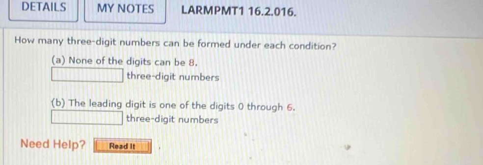 DETAILS MY NOTES LARMPMT1 16.2.016. 
How many three-digit numbers can be formed under each condition? 
(a) None of the digits can be 8. 
three-digit numbers 
(b) The leading digit is one of the digits 0 through 6. 
three-digit numbers 
Need Help? Read It