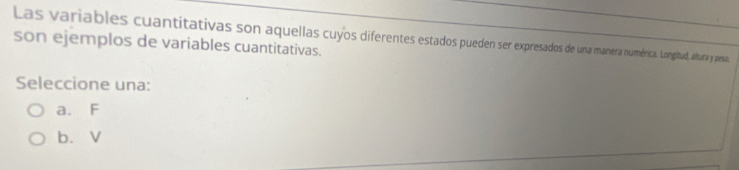 Las variables cuantitativas son aquellas cuyos diferentes estados pueden ser expresados de una manera numérica. Longitud, altura y peso,
son ejemplos de variables cuantitativas.
Seleccione una:
a. F
b. V