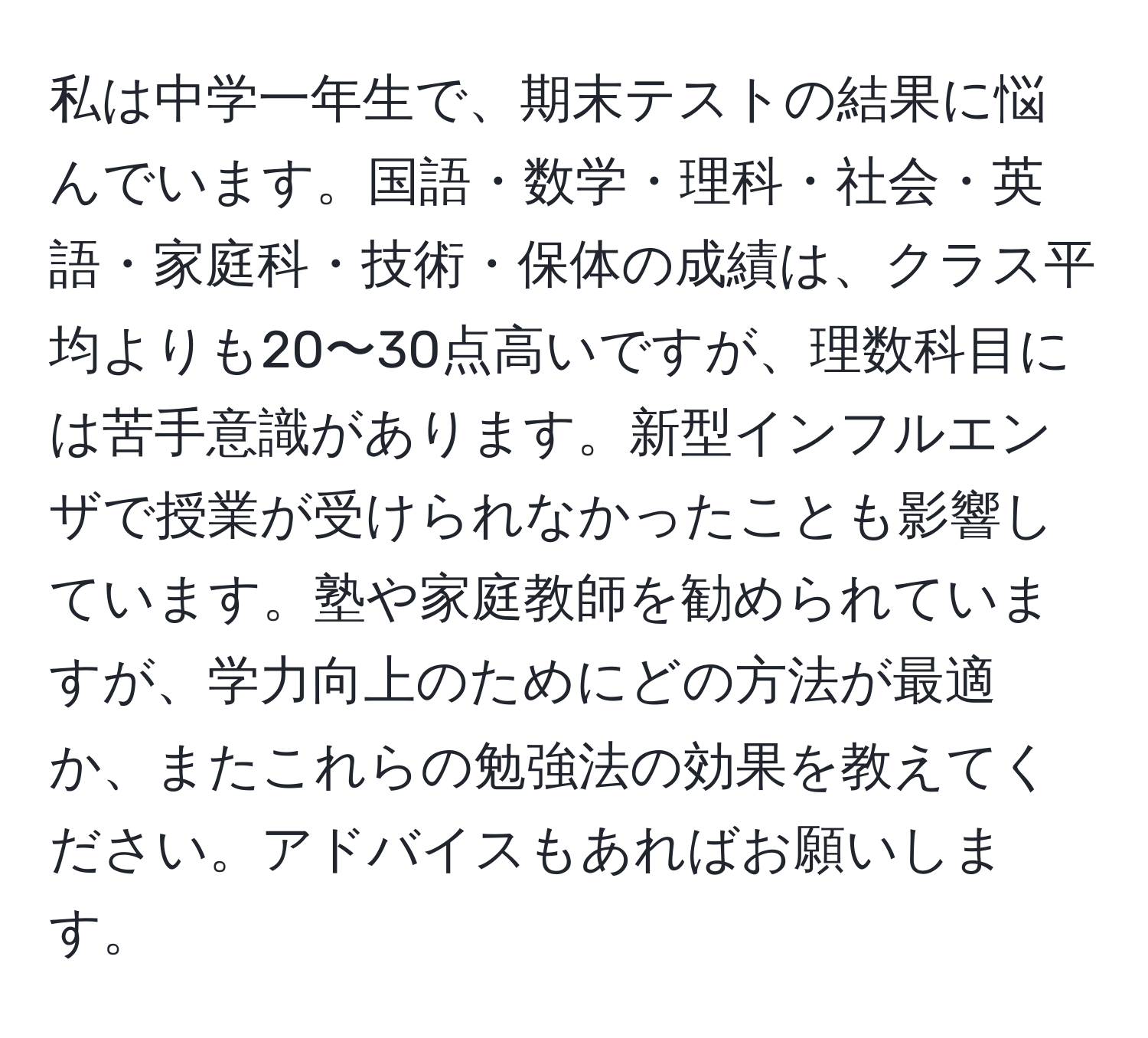 私は中学一年生で、期末テストの結果に悩んでいます。国語・数学・理科・社会・英語・家庭科・技術・保体の成績は、クラス平均よりも20〜30点高いですが、理数科目には苦手意識があります。新型インフルエンザで授業が受けられなかったことも影響しています。塾や家庭教師を勧められていますが、学力向上のためにどの方法が最適か、またこれらの勉強法の効果を教えてください。アドバイスもあればお願いします。