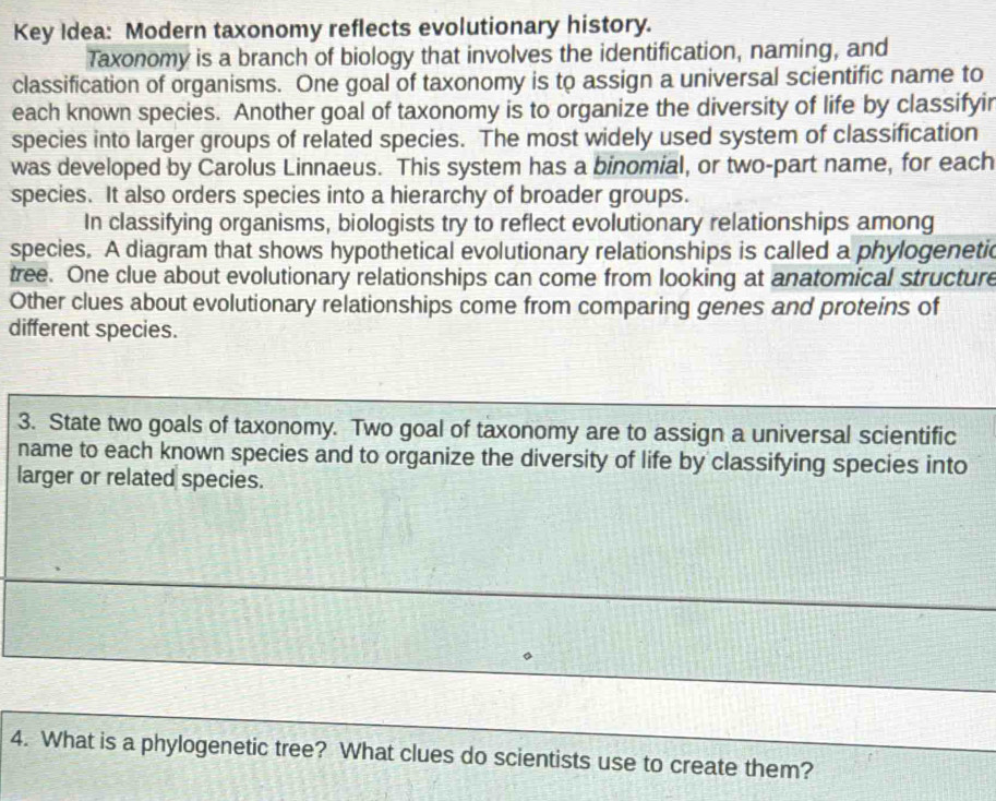 Key Idea: Modern taxonomy reflects evolutionary history. 
Taxonomy is a branch of biology that involves the identification, naming, and 
classification of organisms. One goal of taxonomy is to assign a universal scientific name to 
each known species. Another goal of taxonomy is to organize the diversity of life by classifyir 
species into larger groups of related species. The most widely used system of classification 
was developed by Carolus Linnaeus. This system has a binomial, or two-part name, for each 
species. It also orders species into a hierarchy of broader groups. 
In classifying organisms, biologists try to reflect evolutionary relationships among 
species. A diagram that shows hypothetical evolutionary relationships is called a phylogenetic 
tree. One clue about evolutionary relationships can come from looking at anatomical structure 
Other clues about evolutionary relationships come from comparing genes and proteins of 
different species. 
3. State two goals of taxonomy. Two goal of taxonomy are to assign a universal scientific 
name to each known species and to organize the diversity of life by classifying species into 
larger or related species. 
4. What is a phylogenetic tree? What clues do scientists use to create them?