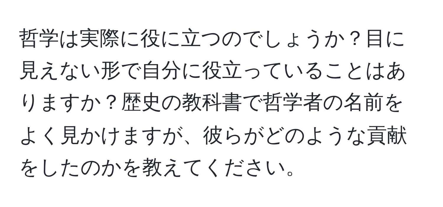 哲学は実際に役に立つのでしょうか？目に見えない形で自分に役立っていることはありますか？歴史の教科書で哲学者の名前をよく見かけますが、彼らがどのような貢献をしたのかを教えてください。