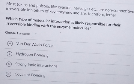 Most toxins and poisons like cyanide, nerve gas etc. are non-competitive
irreversible inhibitors of key enzymes and are, therefore, lethal.
Which type of molecular interaction is likely responsible for their
irreversible binding with the enzyme molecules?
Choose 1 answer:
A Van Der Waals Forces
Hydrogen Bonding
Strong Ionic interactions
Covalent Bonding