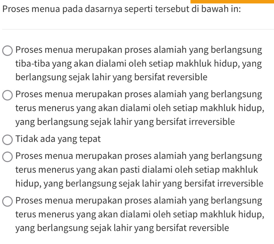 Proses menua pada dasarnya seperti tersebut di bawah in:
Proses menua merupakan proses alamiah yang berlangsung
tiba-tiba yang akan dialami oleh setiap makhluk hidup, yang
berlangsung sejak lahir yang bersifat reversible
Proses menua merupakan proses alamiah yang berlangsung
terus menerus yang akan dialami oleh setiap makhluk hidup,
yang berlangsung sejak lahir yang bersifat irreversible
Tidak ada yang tepat
Proses menua merupakan proses alamiah yang berlangsung
terus menerus yang akan pasti dialami oleh setiap makhluk
hidup, yang berlangsung sejak lahir yang bersifat irreversible
Proses menua merupakan proses alamiah yang berlangsung
terus menerus yang akan dialami oleh setiap makhluk hidup,
yang berlangsung sejak lahir yang bersifat reversible