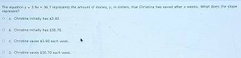 The equation represent? r=3.9x+36.7 represents the amount of money, y, in dollars, that Chradne has sureed after x weeks. What does the slope
A Christine initially has a3.98.
B. Christine initially has $36.70.
r: Christine saves $3.90 each wees.
D. Christine saves $36.7D each week.