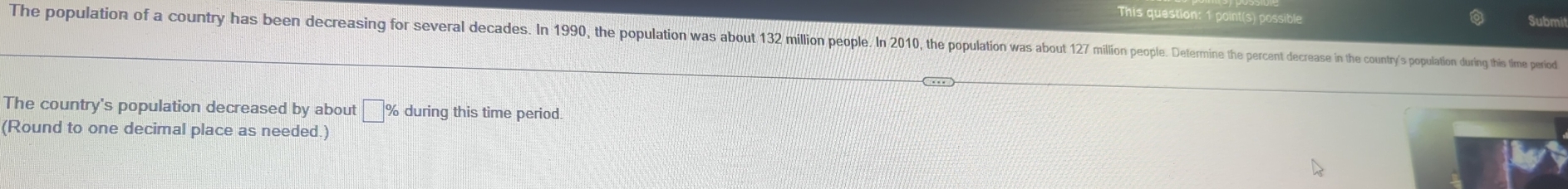 This question: 1 point(s) possible 
The population of a country has been derain ore dea es 0 the opulation ao wa a out127 miioe e e cee e inte ountry's popuation during this fime period 
The country's population decreased by about □ % during this time period. 
(Round to one decimal place as needed.)