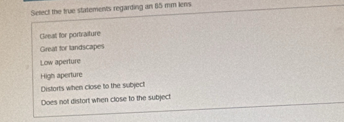 Select the true statements regarding an 85 mm lens
Great for portraiture
Great for landscapes
Low aperture
High aperture
Distorts when close to the subject
Does not distort when close to the subject