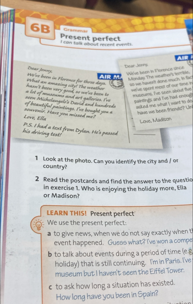 6B Grammar 
Present perfect 
l can talk about recent events. 
AIR 
Dear Jenny, 
Dear Jenny, 
We've been in Florence since 
AIR M 
Monday. The weather's terrible, 
We've been in Florence for three days. so we haven't done much. In fact 
What an amazing city! The weather we've spent most of our time in 
hasn't been very good, so we've been to museums. I've seen about five 
a lot of museums and art galleries. I've paintings and I've had enoug 
seen Michelangelo's David and hundreds asked me what I want to do 
of beautiful paintings. I've bought you a have we been friends? Un! 
souvenir. Have you missed me? 
Love, Ella 
Love, Madison 
P.S. I had a text from Dylan. He's passed_ 
his driving test! 
1 Look at the photo. Can you identify the city and / or 
country? 
2 Read the postcards and find the answer to the questio 
in exercise 1. Who is enjoying the holiday more, Ella 
or Madison? 
LEARN THIS! Present perfect 
We use the present perfect: 
a to give news, when we do not say exactly when t 
event happened. Guess what? I've won a compe 
b to talk about events during a period of time (e.g 
holiday) that is still continuing. I'm in Paris. I've 
museum but I haven't seen the Eiffel Tower. 
c to ask how long a situation has existed. 
How long have you been in Spain?