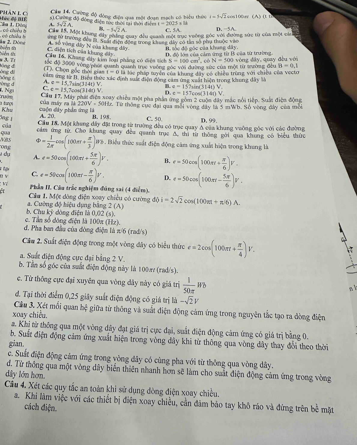 Cường độ dòng điện qua một đoan mạch có biểu thức i=5sqrt(2) cos100πt (A) (t ti
PhÀN I. C s).Cường độ dòng điện tức thời tại thời điểm t=2025s là
Mức độ BIÉ
Câu 1. Dòng A. 5sqrt(2)A. B. -5sqrt(2)A.
C. 5A. D. −5A.
có chiều b Câu 15. Một khung dây phẳng quay đều quanh một trục vuông góc với đường sức từ của một cản
có chiều b ứng từ trường đều B. Suất điện động trong khung dây có tần số phụ thuộc vào
âu 2. Dòng A. số vòng dây N của khung dây.
B. tốc độ góc của khung dây.
biến th C. diện tích của khung dây.
D. độ lớn của cảm ứng từ B của từ trường.
biến th Câu 16. Khung dây kim loại phăng có diện tích S=100cm^2 , có N=500 vòng dây, quay đều với
u 3. Tr đốc độ 3000 vòng/phút quanh quanh trục vuông góc với dường sức của một từ trường đều B=0,1
Dòng đị
òng đi (T). Chọn gốc thời gian t=0 là lúc pháp tuyến của khung dây có chiều trùng với chiều của vecto
hông t cảm ứng từ B. Biểu thức xác định suất điện động cảm ứng xuất hiện trong khung dây là
A. e=15,7sin (314t)V.
ròng d C. e=15,7cos (314t)
B. e=157sin (314t)V.
4. Ngễ V.
D. e=157cos (314t)V
trườn,
Câu 17. Máy phát điện xoay chiều một pha phần ứng gồm 2 cuộn dây mắc nối tiếp. Suất điện động
1 tượi của máy ra là 220V-50Hz z. Từ thông cực đại qua mỗi vòng dầy là 5 mWb. Số vòng dây của mỗi
Khu cuộn dây phần ứng là
ng A. 20. B. 198. C. 50.
D. 99.
của Câu 18. Một khung dây đặt trong từ trường đều có trục quay Δ của khung vuông góc với các đường
qua cảm ứng từ. Cho khung quay đều quanh trục Δ, thì từ thông gởi qua khung có biểu thức
NBS Phi = 1/2π  cos (100π t+ π /3 )Wb. Biểu thức suất điện động cảm ứng xuất hiện trong khung là
ong
1 dụ A. e=50cos (100π t+ 5π /6 )V.
B. e=50cos (100π t+ π /6 )V.
1 tạo
n v C. e=50cos (100π t- π /6 )V.
D. e=50cos (100π t- 5π /6 )V.; Về
ết  Phần II. Câu trắc nghiệm đúng sai (4 điểm).
Câu 1. Một dòng điện xoay chiều có cường dhat ?i=2sqrt(2)cos (100π t+π /6)A.
a. Cường độ hiệu dụng băng 2 (A)
b. Chu kỳ dòng điện là 0,02 (s).
c. Tần số dòng điện là 100π (Hz).
d. Pha ban đầu của dòng điện là π/6 (rad/s)
Câu 2. Suất điện động trong một vòng dây có biểu thức e=2cos (100π t+ π /4 )V.
a. Suất điện động cực đại bằng 2 V.
b. Tần số góc của suất điện động này là 100π (rad/s).
c. Từ thông cực đại xuyên qua vòng dây này có giá trị  1/50π  Wb
n l
d. Tại thời điểm 0,25 giây suất điện động có giá trị là -sqrt(2)V
Câu 3. Xét mối quan hệ giữa từ thông và suất điện động cảm ứng trong nguyên tắc tạo ra dòng điện
xoay chiều.
a. Khị từ thông qua một vòng dây đạt giá trị cực đại, suất điện động cảm ứng có giá trị bằng 0.
b. Suất điện động cảm ứng xuất hiện trong vòng dây khi từ thông qua vòng dây thay đổi theo thời
gian.
c. Suất điện động cảm ứng trong vòng dây có cùng pha với từ thông qua vòng dây.
d. Từ thông qua một vòng dây biến thiên nhanh hơn sẽ làm cho suất điện động cảm ứng trong vòng
dây lớn hơn.
Câu 4. Xét các quy tắc an toàn khi sử dụng dòng điện xoay chiều.
a. Khi làm việc với các thiết bị điện xoay chiều, cần đảm bảo tay khô ráo và đứng trên bề mặt
cách điện.