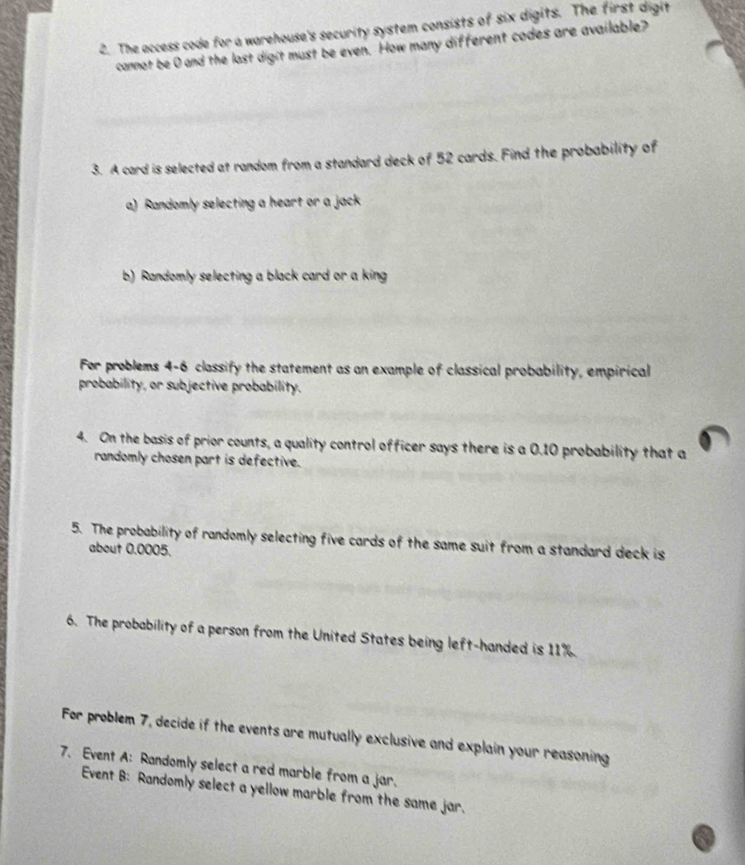 The access code for a warehouse's security system consists of six digits. The first digit 
cannot be 0 and the last digit must be even. How many different codes are available? 
3. A card is selected at random from a standard deck of 52 cards. Find the probability of 
a) Randomly selecting a heart or a jack 
b) Randomly selecting a black card or a king 
For problems 4-6 classify the statement as an example of classical probability, empirical 
probability, or subjective probability. 
4. On the basis of prior counts, a quality control officer says there is a 0.10 probability that a 
randomly chosen part is defective. 
5. The probability of randomly selecting five cards of the same suit from a standard deck is 
about 0.0005. 
6. The probability of a person from the United States being left-handed is 11%. 
For problem 7, decide if the events are mutually exclusive and explain your reasoning 
7. Event A: Randomly select a red marble from a jar. 
Event B: Randomly select a yellow marble from the same jar.