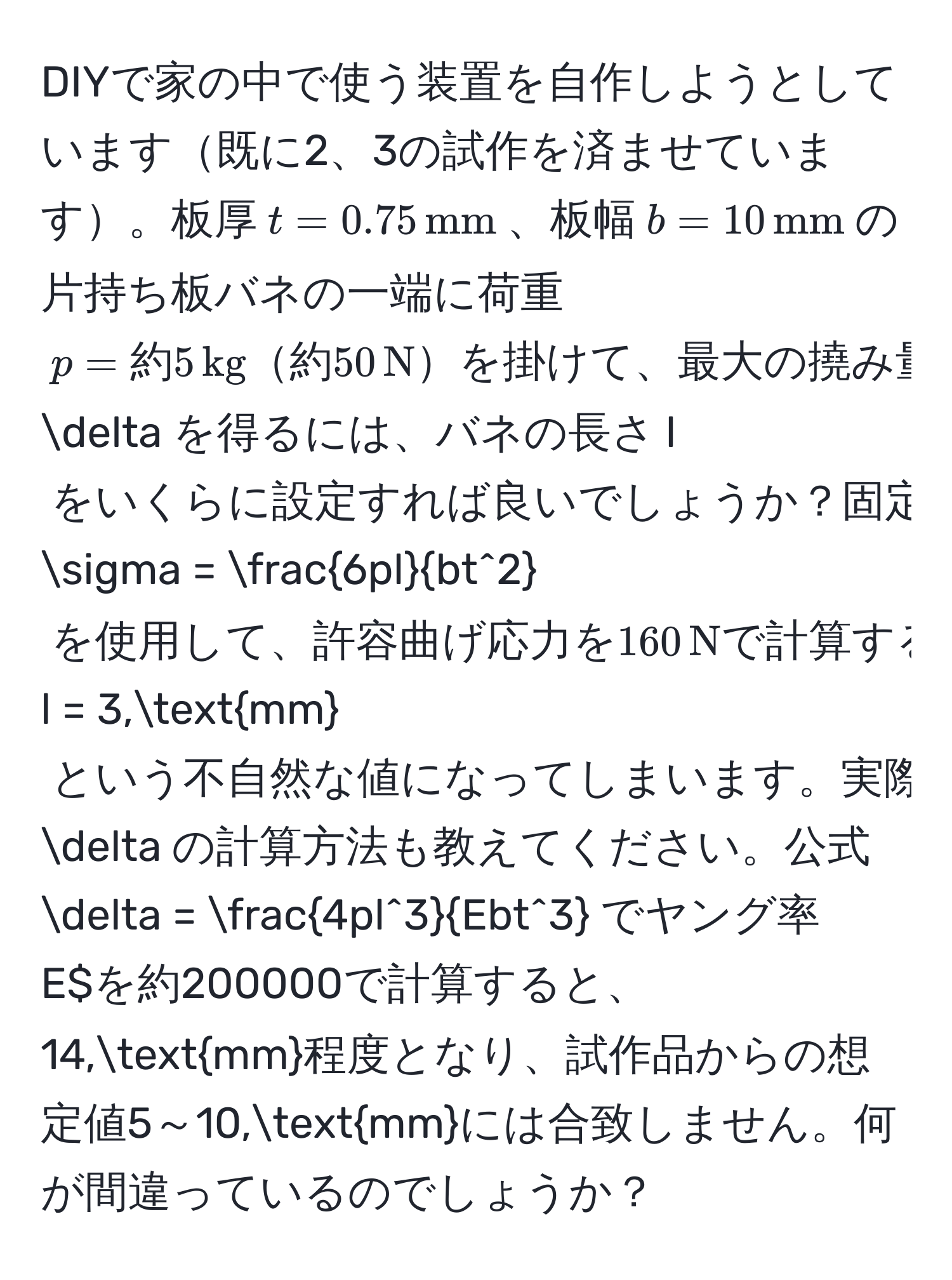 DIYで家の中で使う装置を自作しようとしています既に2、3の試作を済ませています。板厚$t = 0.75,mm$、板幅$b = 10,mm$の片持ち板バネの一端に荷重$p = 約5,kg約50,Nを掛けて、最大の撓み量$delta$を得るには、バネの長さ$l$をいくらに設定すれば良いでしょうか？固定端での応力計算式$sigma = frac6plbt^2$を使用して、許容曲げ応力を160,Nで計算すると、$l = 3,mm$という不自然な値になってしまいます。実際には、50,mm前後になるはずですが、どの部分に誤りがあるのでしょうか？また、その時の撓み量$delta$の計算方法も教えてください。公式$delta = frac4pl^3Ebt^3$でヤング率$E$を約200000で計算すると、14,mm程度となり、試作品からの想定値5～10,mmには合致しません。何が間違っているのでしょうか？