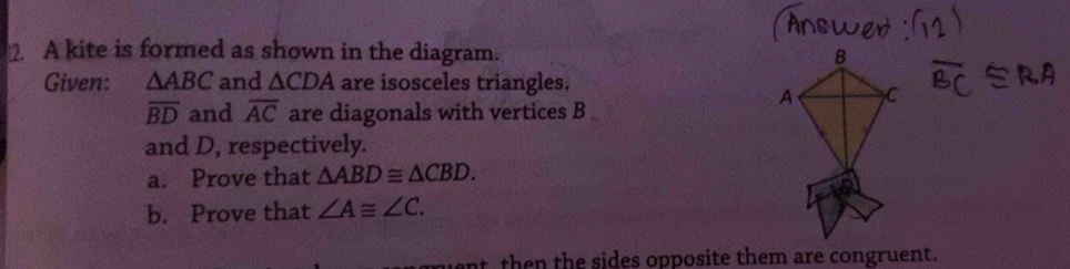 A kite is formed as shown in the diagram. 
Given: △ ABC and △ CDA are isosceles triangles.
overline BD and overline AC are diagonals with vertices B
and D, respectively. 
a. Prove that △ ABD≌ △ CBD. 
b. Prove that ∠ A≌ ∠ C. 
nt then the sides opposite them are congruent.