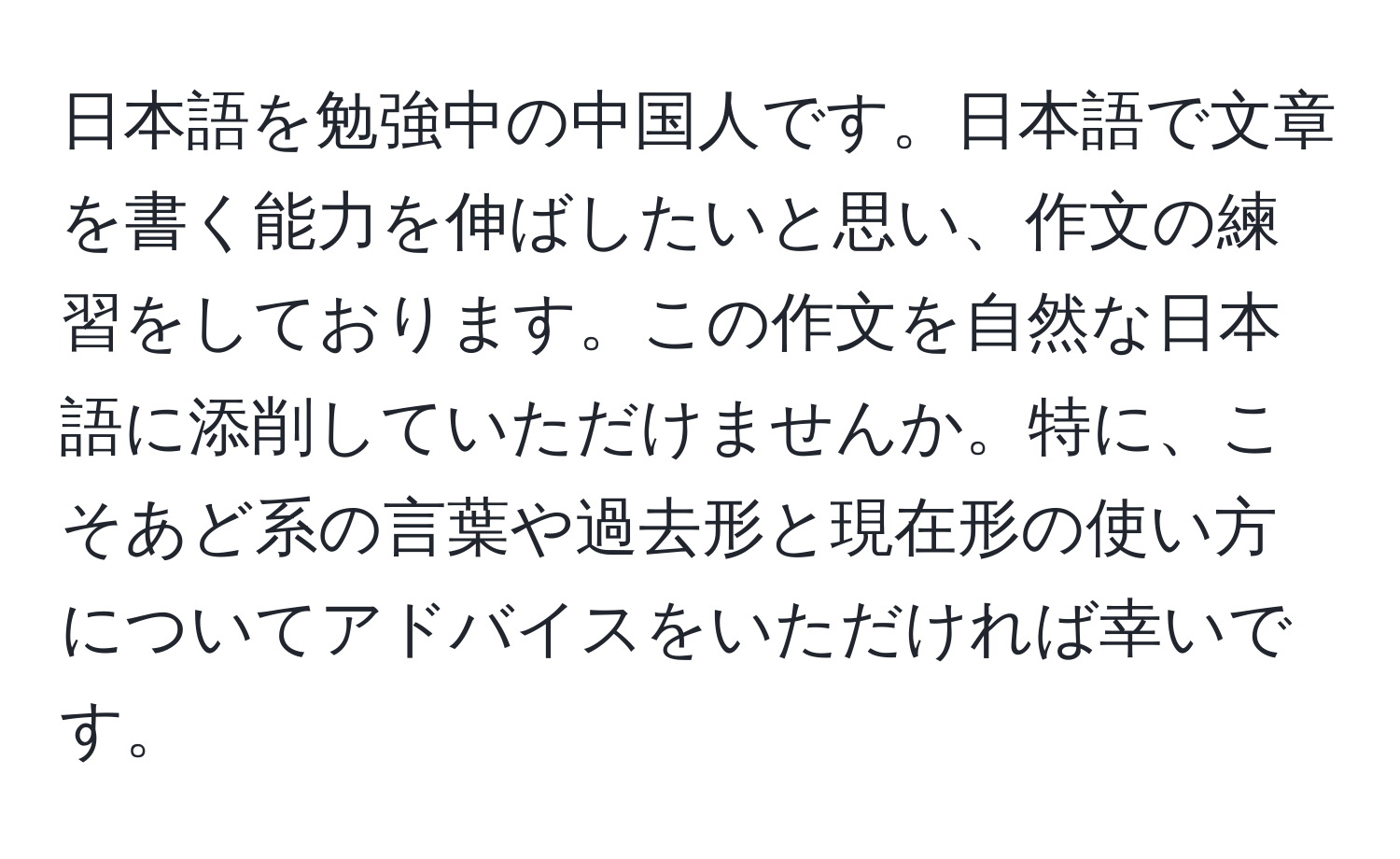 日本語を勉強中の中国人です。日本語で文章を書く能力を伸ばしたいと思い、作文の練習をしております。この作文を自然な日本語に添削していただけませんか。特に、こそあど系の言葉や過去形と現在形の使い方についてアドバイスをいただければ幸いです。