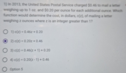 In 2013, the United States Postal Service charged $0.46 to mail a letter
weighing up to 1 oz. and $0.20 per ounce for each additional ounce. Which
function would determine the cost, in dollars, c(z) , of mailing a letter
weighing z ounces where z is an integer greater than 1?
1) c(z)=0.46z+0.20
2) c(z)=0.20z+0.46
3) c(z)=0.46(z+1)+0.20
4) c(z)=0.20(z-1)+0.46
Option 5