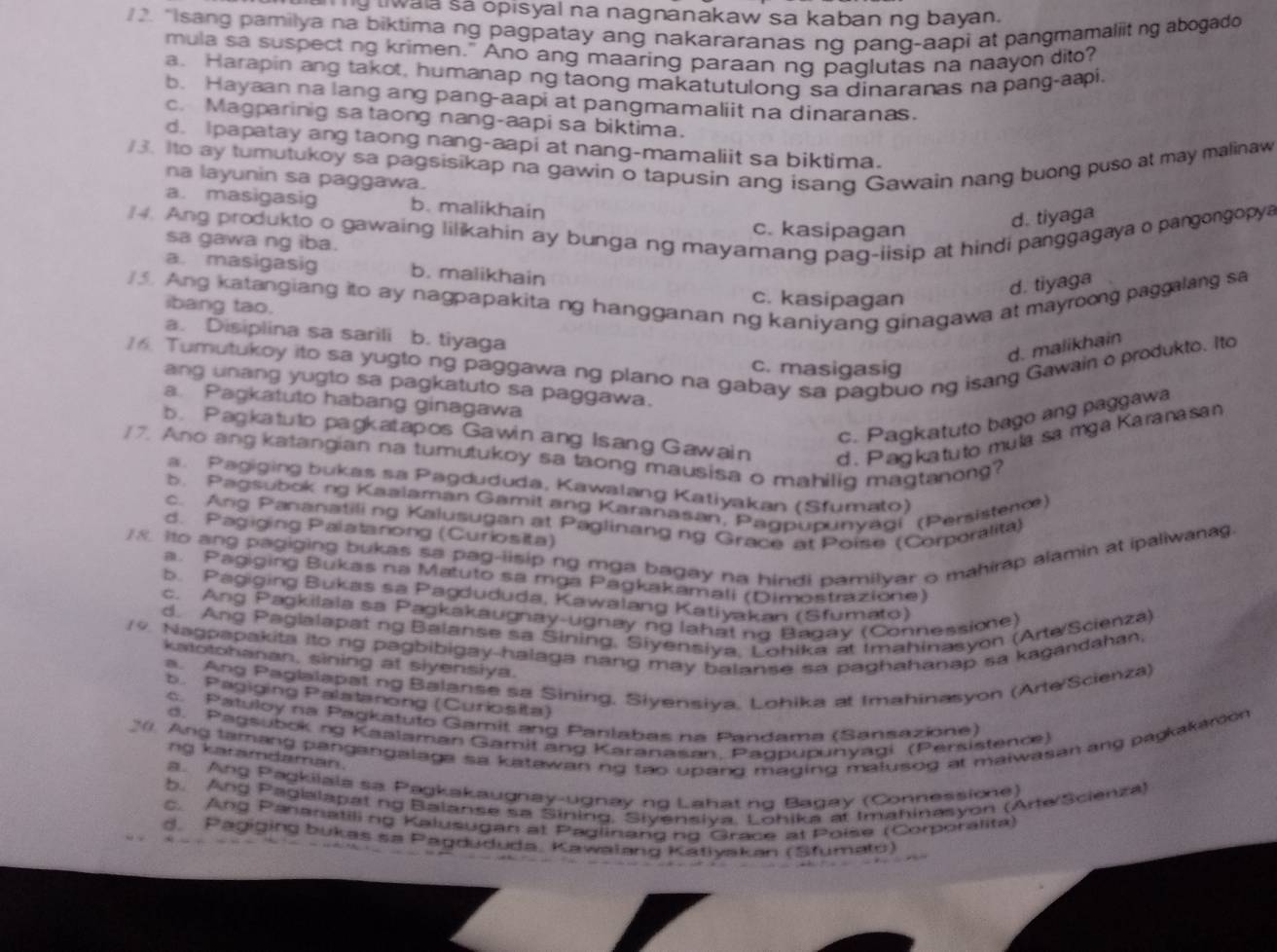 wala sá opisyal na nagnanakaw sa kaban ng bayan.
2. "Isang pamilya na biktima ng pagpatay ang nakararanas ng pang-aapi at pangmamaliit ng abogado
mula sa suspect ng krimen." Ano ang maaring paraan ng paglutas na naayon dito?
a. Harapin ang takot, humanap ng taong makatutulong sa dinaranas na pang-aai.
b. Hayaan na lang ang pang-aapi at pangmamaliit na dinaranas.
c. Magparinig sa taong nang-aapi sa biktima.
d. Ipapatay ang taong nang-aapi at nang-mamaliit sa biktima.
/3. Ito ay tumutukoy sa pagsisikap na gawin o tapusin ang isang Gawain nang buong puso at may malinaw
na layunin sa paggawa.
a. masigasig b. malikhain
4. Ang produkto o gawaing lilikahin ay bunga ng mayamang pag-iisip at hindi panggagaya o pangongopya
c. kasipagan
d. tiyaga
sa gawa ng iba.
a. masigasig b. malikhain
d. tiyaga
. Ang katangiang ito ay nagpapakita ng hangganan ng kaniyang ginagawa at mayroong paggalang sa
ibang tao.
c. kasipagan
a. Disiplina sa sarili b. tiyaga
d. malikhain
6. Tumutukoy ito sa yugto ng paggawa ng plano na gabay sa pagbuo ng isang Gawain o produkto. Ito c. masigasig
ang unang yugto sa pagkatuto sa paggawa.
a Pagkatuto habang ginagawa
c. Pagkatuto bago ang paggawa
b. Pagkatuto pagkatapos Gawin ang Isang Gawain d . P agkatuto mula sa mga Karanasan
17. Ano ang katangian na tumutukoy sa laong mausisa o mahilig magtanong?
a. Pagiging bukas sa Pagdududa, Kawalang Katiyakan (Sfumato)
b. Pagsubokng Kaalaman Gamit ang Karanasan, Pagpupunyagi (Persisten)
c. Ang Pananatiling Kalusugan at Paglinang ng Grace at Poise (Corporalita)
d. Pagiging Palatarong (Curlosita)
/8 Ito ang pagiging bukas sa pag-iisip ng mga bagay na hindi pamilyar o mahirap alamin at ipaliwana
a. Pagiging Bukas na Matuto sa mga Pagkakamali (Dimostrazione)
b. Pagiging Bukas sa Pagdududa, Kawalang Katiyakan (Sfumato)
c. Ang Pagkilala sa Pagkakaugnay-ugnay ng lahat no Baqay (Connessioe)
d. Ang Pagialapat ng Balanse sa Sining, Siyensiya, Lohika at Imahinasyon (Arte/Scienza)
/9. Nagpapakita ito ng pagbibigay-halaga nang may balanse sa paghahanap sa kagandahan,
katotohanan, sining at siyensiya.
a. Ang Paglalapat ng Balanse sa Sining, Siyensiya, Lohika at Imahinasyon (Arte/Scienza)
b. Pagiging Palatanong (Curiosita)
c. Patuloy na Pagkatuto Gamit ang Panlabas na Pandama (Sansazione)
d. Pagsubokng Kaalaman Gamit ang Karanasan. Paqpupunyagi (Persistence)
20. Ang tamang pangangalaga sa katawan ng tao upang maging malusog at maiwasan ang pagkakarion
ng karamdaman.
a. Ang Pagkiiala sa Pagkakaugnay-ugnay no Lahat no Bagay (Connessione)
b. Ang Paglalapat ng Baianse sa Sining, Siyensiva, Lohika at Imahinasyon (Arte Scienza)
c. Ang Pananatiling Kalusugan at Paglinang ng Grace at Poiše (Corporalita)
d. Pagiging bukas sa Pagdududa, Kawalang Katiyakan (Sfumato)