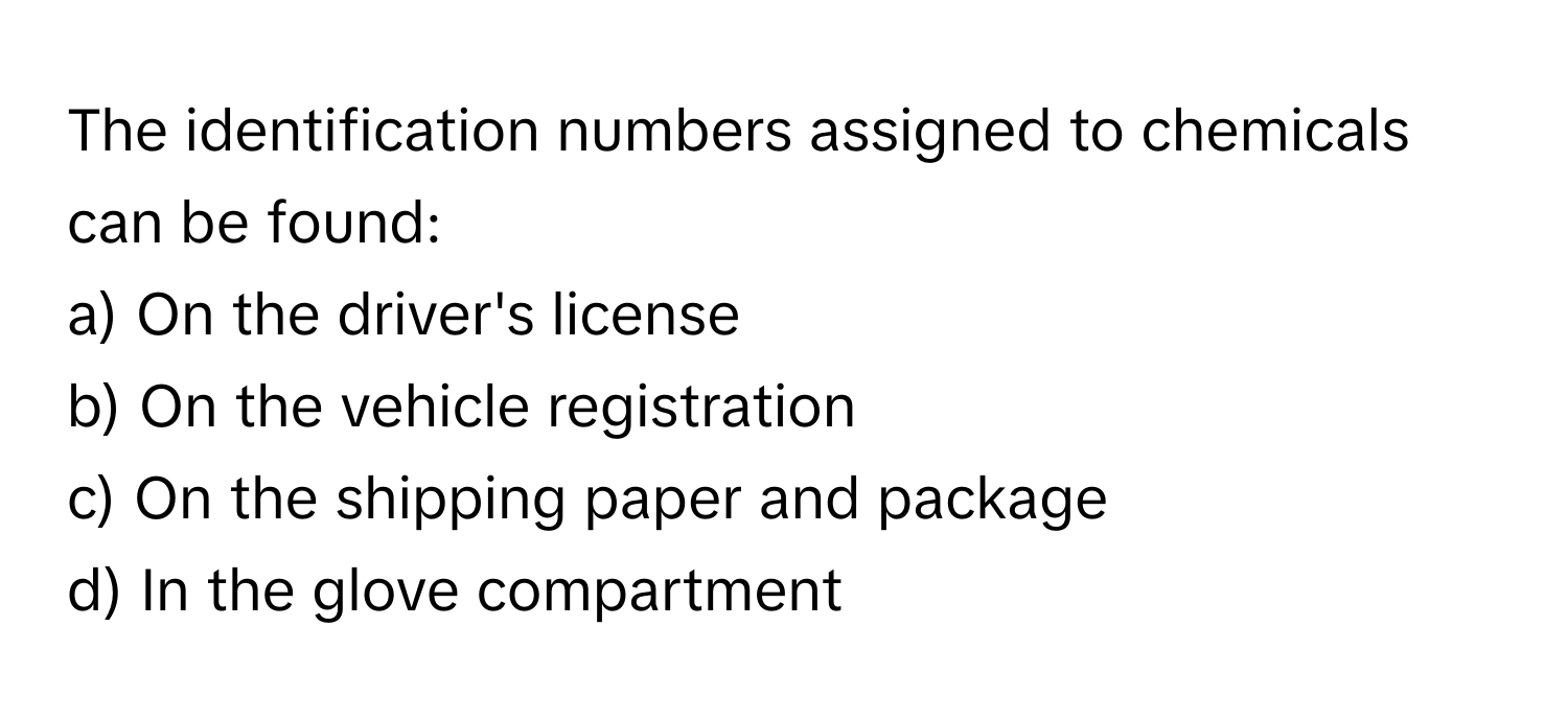 The identification numbers assigned to chemicals can be found:

a) On the driver's license
b) On the vehicle registration
c) On the shipping paper and package
d) In the glove compartment