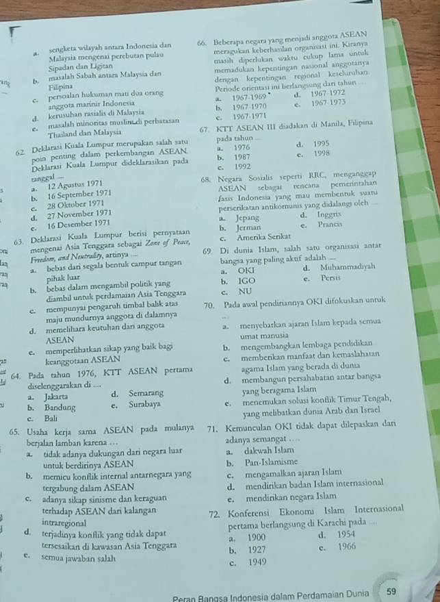 a. sengketa wilayah antara Indonesia dan 66. Beberapa negara yang menjadi anggora ASEAN
Sipadan dan Ligitan meragukan keberhasilan organisasi ini. Kiranya
Malaysia mengenai perebutan pulau
masih diperlukan waktu cukup lama untuk
an b. masalah Sabah antara Malaysia dan memadukan kepentingan nasional anggotanya
Filipina dengan kepentingan regional keseluruhan
c. persoalan hukuman mati dua orang Periode orientasi ini berfangsung dari tahun
anggota marínir Indonesia a 1967-1969 d. 1967-1972
d. kerusuhan rasialis di Malaysia b. 1967 1970 e. 1967 1973
e. masalah minoritas muslim di perbatasan c. 1967-1971
Thailand dan Malaysia 67 KTT ASEAN III diadakan di Manila, Fılipina
62 Deklarasi Kuala Lumpur merupakan salah satu pada tahun d. 1995
poin penting dalam perkembangan ASEAN a. 1976
Deklarasi Kuala Lumpur dideklarasikan pada b. 1987 c. 1998
tanggal ... c. 1992
68. Negara Sosialis seperti RRC, menganggap
a. 12 Agustus 1971
b. 16 September 1971 ASEAN sebagai rencana pemerintahan
e. 28 Oktober 1971 asis Indonesia yang mau membentuk suaru
d. 27 November 1971 perserikatan antikomunis yang didalangi oleh
a. Jepang d. Inggris
e. 16 Desember 1971
63. Deklarasi Kuala Lumpur berisi pernyataan b. Jerman e. Prancis
on mengenai Asia Tenggara sebagai Zowr of Peace, c. Amerika Serikat
n  Freedom, and Nextrality, artinya 69. Di dunia Islam, salah satu organisasi antar
2 a. bebas dari segala bentuk campur tangan bangsa yang paling aktif adalah ...
pihak luar a. OKI d. Muhammadiyah
b. bebas dalam mengambil politik yang b. 1GO e. Persis
diambil untuk perdamaian Asia Tenggara c. NU
c. mempunyai pengaruh timbal balik atas 70. Pada awal pendiriannya OKI difokuskan untuk
maju mundurnya anggota di dalamnya
d. memelihara keutuhan dari anggota a. menyebarkan ajaran Islam kepada semua
ASEAN umat manusia
e. memperlihatkan sikap yang baik bagi b. mengembangkan lembaga pendidikan
2 keanggotaan ASEAN e. memberikan manfaat dan kemaslahatan
64. Pada tahun 1976, KTT ASEAN pertama agama Islam yang berada di dunia
diselenggarakan di .... d. membangun persahabatan antar bangsa
a. Jakarta d. Semarang yang beragama Islam
1 b. Bandung e. Surabaya e. menemukan solusi konflik Timur Tengah,
c. Bali yang melibatkan dunia Arab dan Israel
65. Usaha kerja sama ASEAN pada mulanya 71. Kemunculan OKI tidak dapat dilepaskan dari
berjalan lamban karena … adanya semangat …
a. tidak adanya dukungan dari negara luar a. dakwah Islam
untuk berdirinya ASEAN b. Pan-Islamisme
b. memicu konflik internal antarnegara yang c. mengamalkan ajaran Islam
tergabung dalam ASEAN d. mendirikan badan Islam internasional
c. adanya sikap sinisme dan keraguan e. mendirikan negara Islam
terhadap ASEAN dari kalangan 72. Konferensi Ekonomi Islam Internasional
intraregional
d. terjadinya konflik yang tidak dapat pertama berlangsung di Karachi pada ....
a. 1900 d. 1954
tersesaïkan di kawasan Asia Tenggara
e. semua jawaban salah b. 1927 e. 1966
c. 1949
Peran Rangsa Indonesia dalam Perdamaian Dunia 59