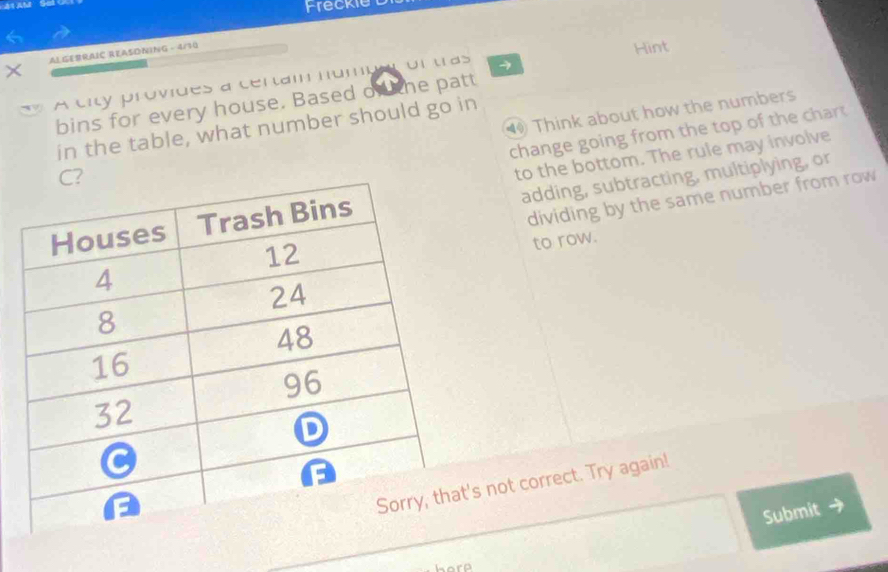 Freckie 
6 
× ALGEBRAIC REASDNING - 4/70 
Hint 
A city provides a certam numps on tras 
bins for every house. Based of he patt 
⑩ Think about how the numbers 
in the table, what number should go in 
change going from the top of the char t 
to the bottom. The rule may involve 
adding, subtracting, multiplying, or 
dividing by the same number from row 
to row. 
s not correct. Try again! 
Submit →