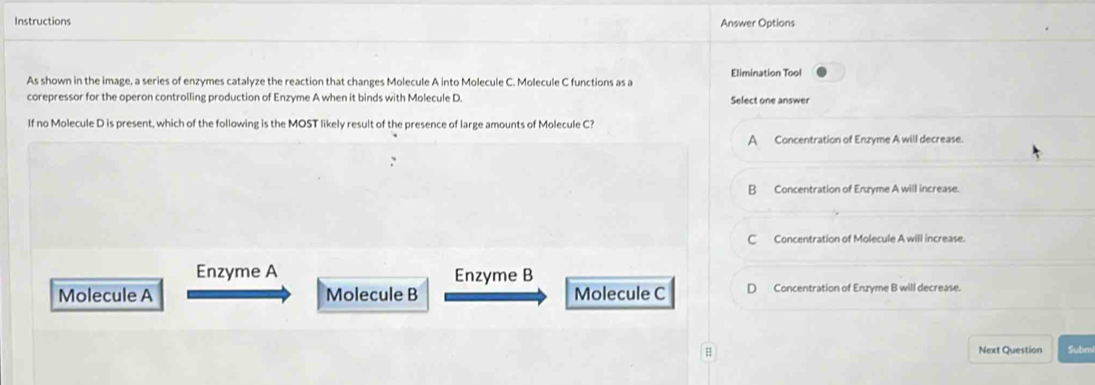 Instructions Answer Options
As shown in the image, a series of enzymes catalyze the reaction that changes Molecule A into Molecule C. Molecule C functions as a Elimination Tool
corepressor for the operon controlling production of Enzyme A when it binds with Molecule D. Select one answer
If no Molecule D is present, which of the following is the MOST likely result of the presence of large amounts of Molecule C?
A Concentration of Enzyme A will decrease.
B Concentration of Enzyme A will increase.
C Concentration of Molecule A will increase.
Enzyme A Enzyme B
Molecule A Molecule B Molecule C D Concentration of Enzyme B will decrease.
H Next Question Submi