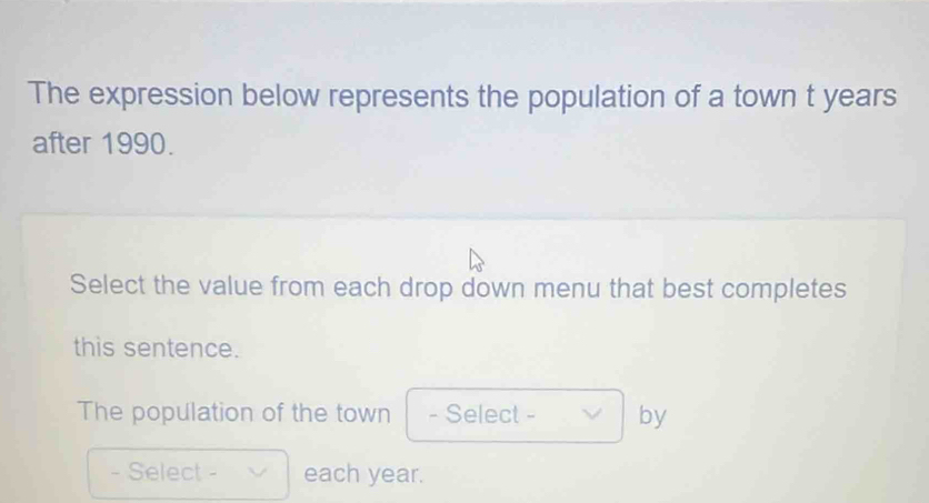 The expression below represents the population of a town t years
after 1990. 
Select the value from each drop down menu that best completes 
this sentence. 
The population of the town - Select - by 
- Select - each year.