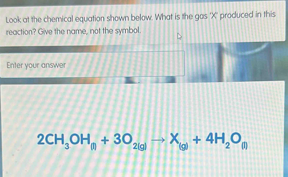 Look at the chemical equation shown below. What is the gas ' X ' produced in this 
reaction? Give the name, not the symbol. 
Enter your answer
2CH_3OH_(l)+3O_2(g)to X_(g)+4H_2O_(l)