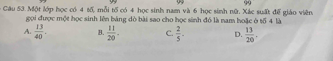 99
99
99
Câu 53. Một lớp học có 4 tổ, mỗi tổ có 4 học sinh nam và 6 học sinh nữ. Xác suất để giáo viên
gọi được một học sinh lên bảng dò bài sao cho học sinh đó là nam hoặc ở tổ 4 là
A.  13/40 .  11/20 .  2/5 .  13/20 . 
B.
C.
D.