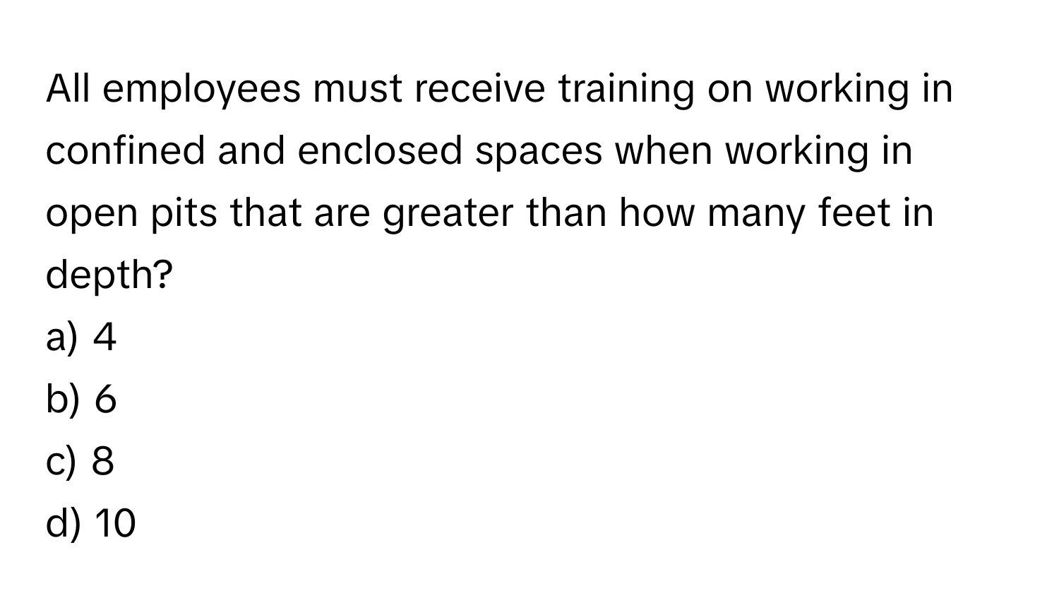 All employees must receive training on working in confined and enclosed spaces when working in open pits that are greater than how many feet in depth? 

a) 4 
b) 6 
c) 8 
d) 10