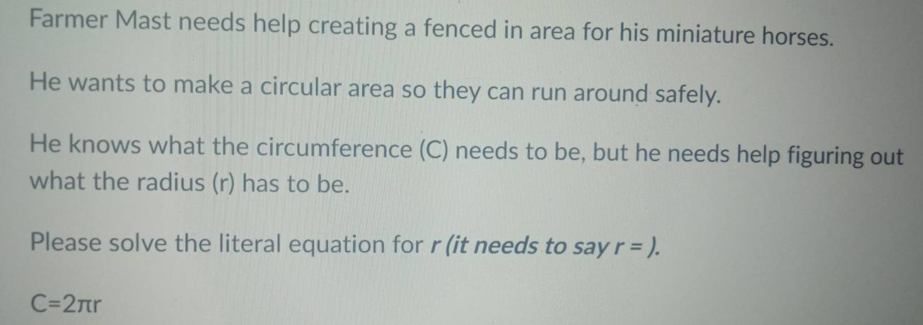 Farmer Mast needs help creating a fenced in area for his miniature horses. 
He wants to make a circular area so they can run around safely. 
He knows what the circumference (C) needs to be, but he needs help figuring out 
what the radius (r) has to be. 
Please solve the literal equation for r (it needs to say r=).
C=2π r