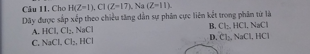 Cho H(Z=1), Cl(Z=17) , Na (Z=11). 
Dãy được sắp xếp theo chiều tăng dần sự phân cực liên kết trong phân tử là
A. HCl, Cl_2, NaCl B. Cl_2. HCl. NaCl
C. NaCl, Cl_2. HCI D. Cl_2 , NaCl, HCl