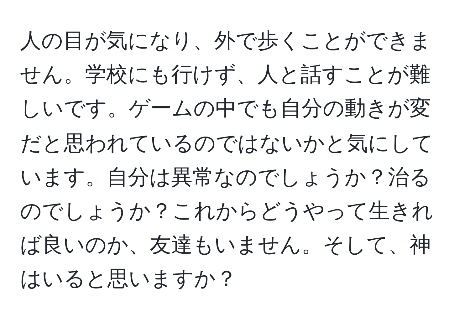 人の目が気になり、外で歩くことができません。学校にも行けず、人と話すことが難しいです。ゲームの中でも自分の動きが変だと思われているのではないかと気にしています。自分は異常なのでしょうか？治るのでしょうか？これからどうやって生きれば良いのか、友達もいません。そして、神はいると思いますか？