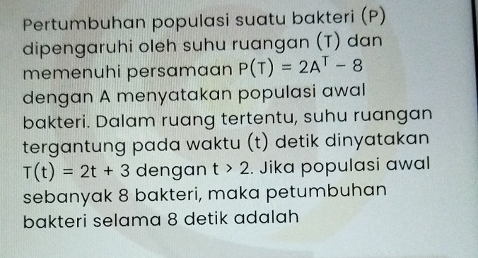 Pertumbuhan populasi suatu bakteri (P) 
dipengaruhi oleh suhu ruangan (T) dan 
memenuhi persamaan P(T)=2A^T-8
dengan A menyatakan populasi awal 
bakteri. Dalam ruang tertentu, suhu ruangan 
tergantung pada waktu (t) detik dinyatakan
T(t)=2t+3 dengan t>2. Jika populasi awal 
sebanyak 8 bakteri, maka petumbuhan 
bakteri selama 8 detik adalah